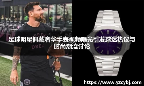 足球明星佩戴奢华手表视频曝光引发球迷热议与时尚潮流讨论