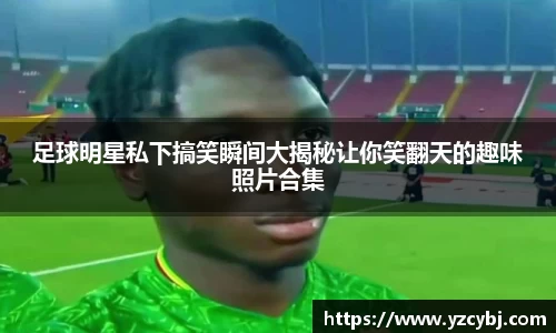 足球明星私下搞笑瞬间大揭秘让你笑翻天的趣味照片合集